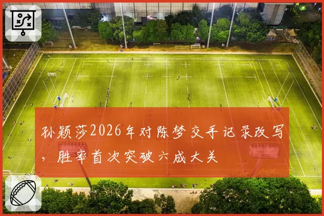 孙颖莎2026年对陈梦交手记录改写，胜率首次突破六成大关