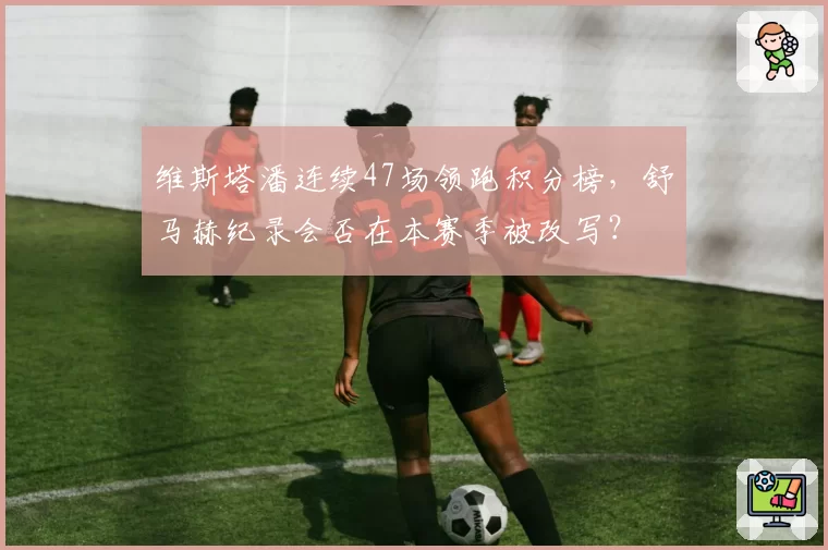维斯塔潘连续47场领跑积分榜，舒马赫纪录会否在本赛季被改写？