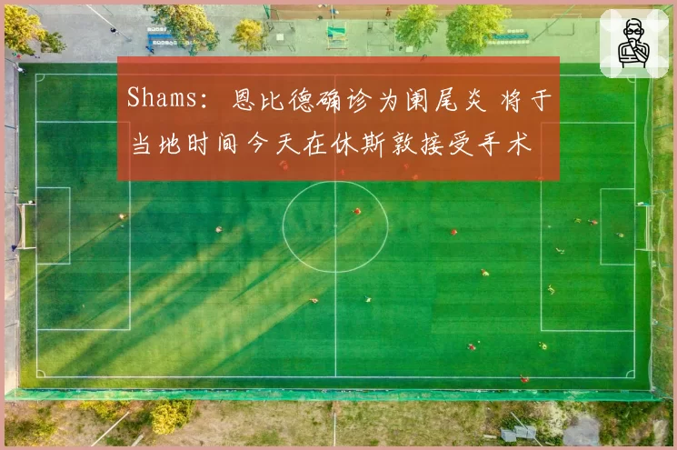 Shams：恩比德确诊为阑尾炎 将于当地时间今天在休斯敦接受手术