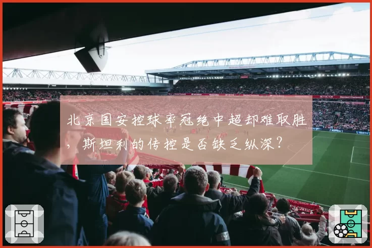 北京国安控球率冠绝中超却难取胜，斯坦利的传控是否缺乏纵深？