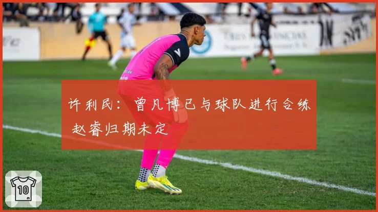 许利民：曾凡博已与球队进行合练 赵睿归期未定