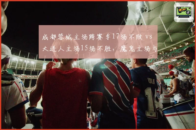 成都蓉城主场跨赛季17场不败 vs 大连人主场15场不胜,魔鬼主场与客场虫之别