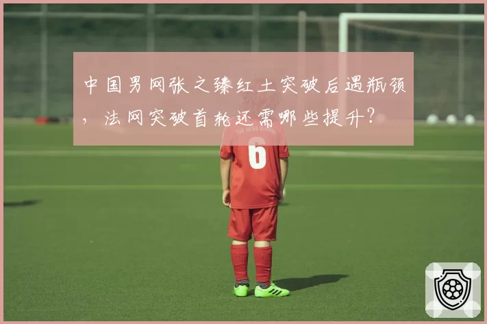 中国男网张之臻红土突破后遇瓶颈，法网突破首轮还需哪些提升？
