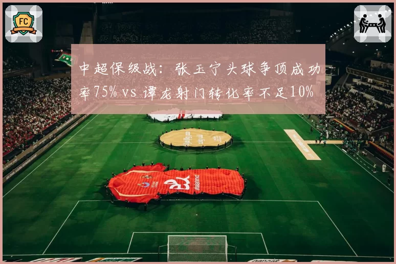 中超保级战：张玉宁头球争顶成功率75% vs 谭龙射门转化率不足10%