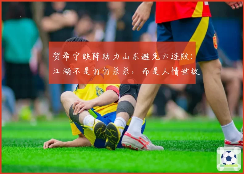 贺希宁缺阵助力山东避免六连败：江湖不是打打杀杀，而是人情世故