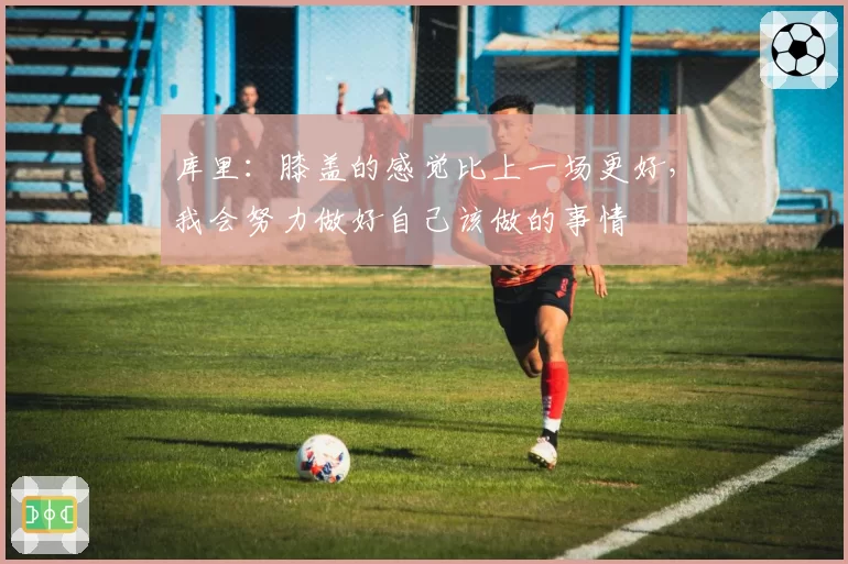 库里：膝盖的感觉比上一场更好，我会努力做好自己该做的事情