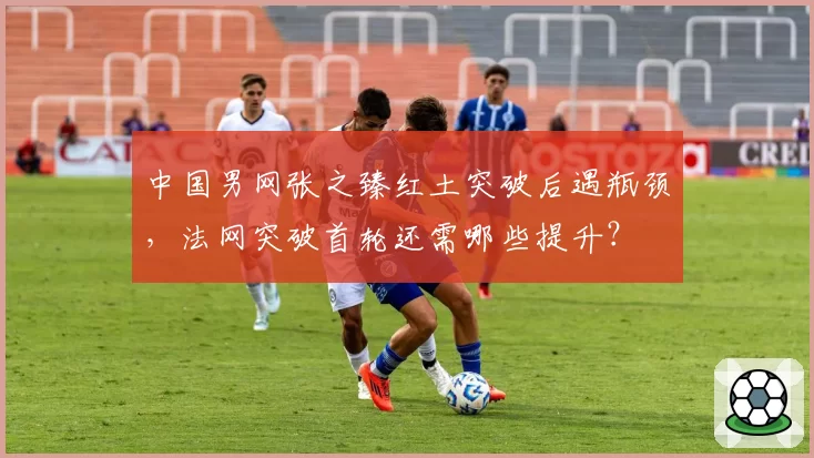 中国男网张之臻红土突破后遇瓶颈，法网突破首轮还需哪些提升？