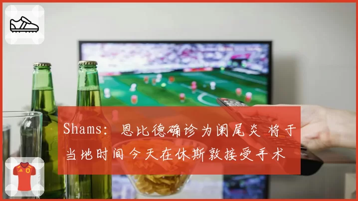 Shams：恩比德确诊为阑尾炎 将于当地时间今天在休斯敦接受手术