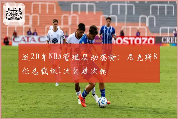 近20年NBA管理层动荡榜：尼克斯8任总裁仅1次打进次轮