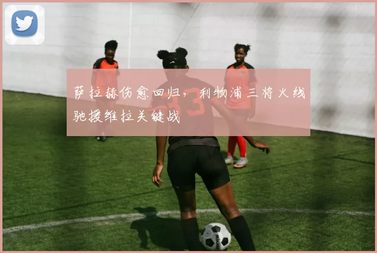 萨拉赫伤愈回归，利物浦三将火线驰援维拉关键战
