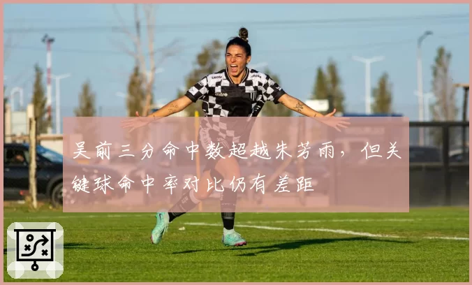 吴前三分命中数超越朱芳雨，但关键球命中率对比仍有差距