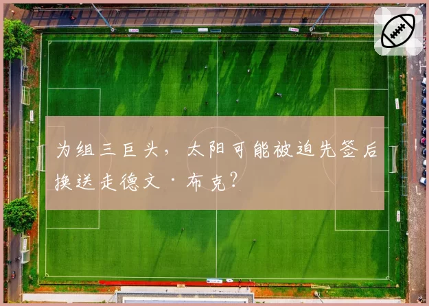为组三巨头，太阳可能被迫先签后换送走德文·布克？