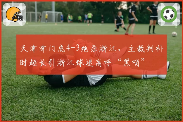 天津津门虎4-3绝杀浙江，主裁判补时超长引浙江球迷高呼“黑哨”