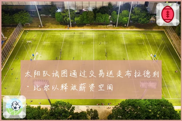 太阳队试图通过交易送走布拉德利·比尔以释放薪资空间