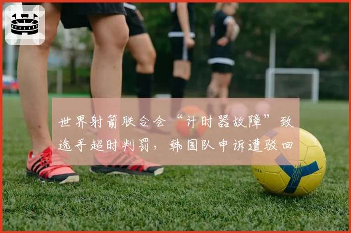 世界射箭联合会“计时器故障”致选手超时判罚，韩国队申诉遭驳回引技术争议