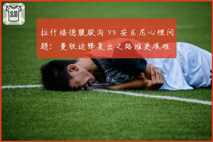 拉什福德腹股沟 vs 安东尼心理问题：曼联边锋复出之路谁更艰难