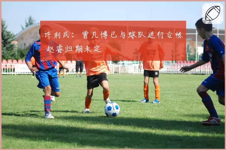 许利民：曾凡博已与球队进行合练 赵睿归期未定