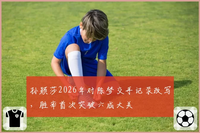 孙颖莎2026年对陈梦交手记录改写，胜率首次突破六成大关