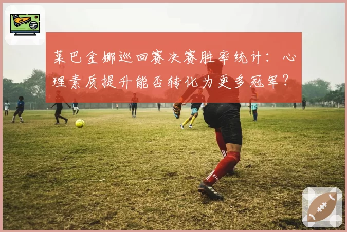 莱巴金娜巡回赛决赛胜率统计：心理素质提升能否转化为更多冠军？