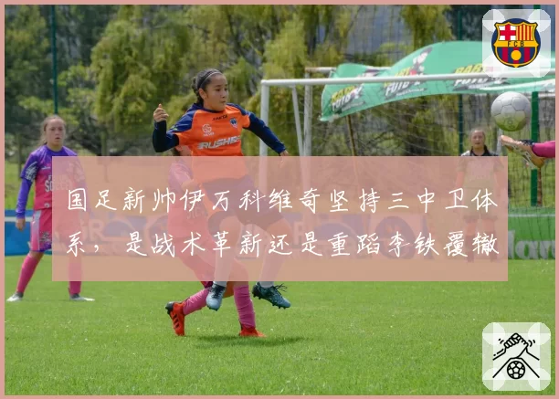 国足新帅伊万科维奇坚持三中卫体系，是战术革新还是重蹈李铁覆辙？