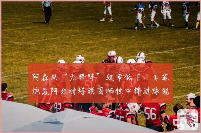 阿森纳“无锋阵”效率低下，专家炮轰阿尔特塔顽固牺牲中锋进球能力