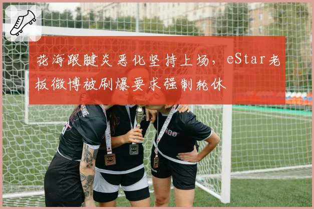 花海跟腱炎恶化坚持上场，eStar老板微博被刷爆要求强制轮休