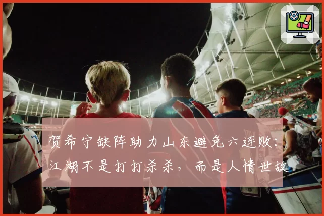 贺希宁缺阵助力山东避免六连败：江湖不是打打杀杀，而是人情世故