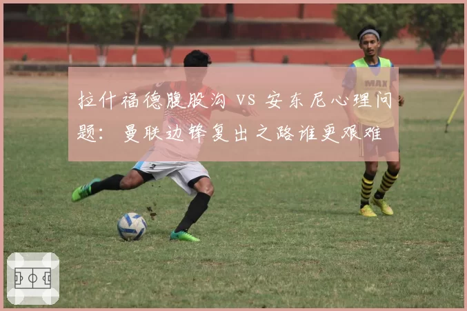 拉什福德腹股沟 vs 安东尼心理问题：曼联边锋复出之路谁更艰难