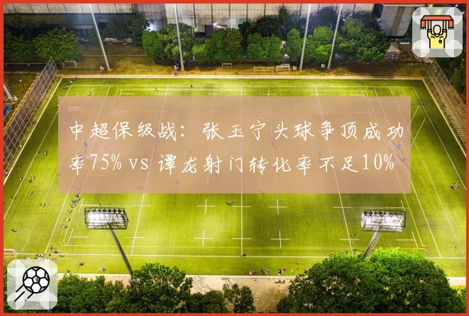 中超保级战：张玉宁头球争顶成功率75% vs 谭龙射门转化率不足10%