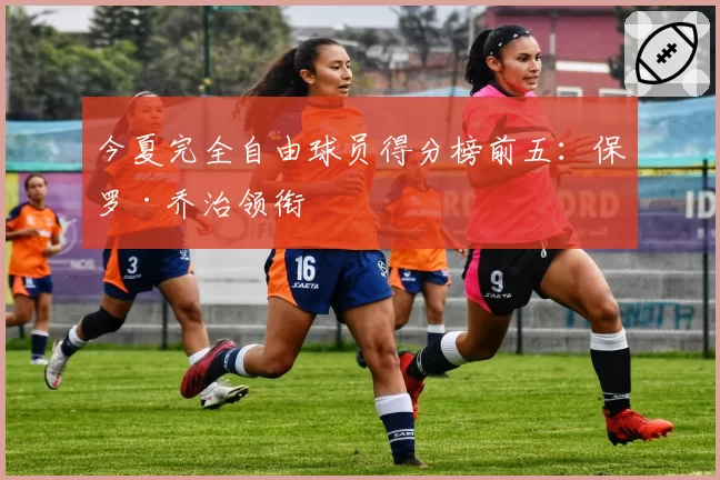 今夏完全自由球员得分榜前五：保罗·乔治领衔