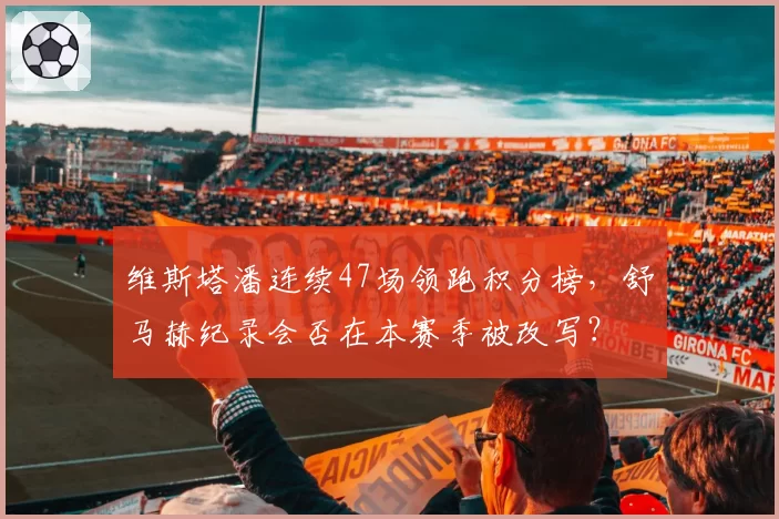 维斯塔潘连续47场领跑积分榜，舒马赫纪录会否在本赛季被改写？